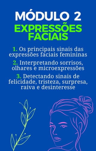 MÓDULO 2
EXPRESSÕES
FACIAIS
1. Os principais sinais das
expressões faciais femininas
2. Interpretando sorrisos,
olhares e microexpressões
3. Detectando sinais de
felicidade, tristeza, surpresa,
raiva e desinteresse
 