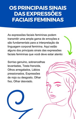 As expressões faciais femininas podem
transmitir uma ampla gama de emoções e
são fundamentais para a interpretação da
linguagem corporal feminina. Aqui estão
alguns dos principais sinais das expressões
faciais femininas que você deve estar atento:
Sorriso genuíno, sobrancelhas
levantadas, Testa franzida,
Olhos arregalados, Lábios
pressionados, Expressões
de nojo ou desgosto, Olhar
fixo, Olhar desviado.
OS PRINCIPAIS SINAIS
DAS EXPRESSÕES
FACIAIS FEMININAS
 