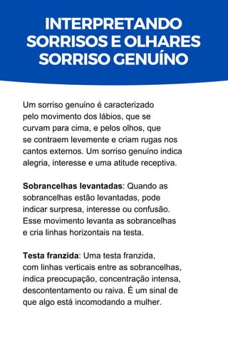 Um sorriso genuíno é caracterizado
pelo movimento dos lábios, que se
curvam para cima, e pelos olhos, que
se contraem levemente e criam rugas nos
cantos externos. Um sorriso genuíno indica
alegria, interesse e uma atitude receptiva.
Sobrancelhas levantadas: Quando as
sobrancelhas estão levantadas, pode
indicar surpresa, interesse ou confusão.
Esse movimento levanta as sobrancelhas
e cria linhas horizontais na testa.
Testa franzida: Uma testa franzida,
com linhas verticais entre as sobrancelhas,
indica preocupação, concentração intensa,
descontentamento ou raiva. É um sinal de
que algo está incomodando a mulher.
INTERPRETANDO
SORRISOS E OLHARES
SORRISO GENUÍNO
 