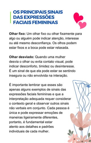 Olhar fixo: Um olhar fixo ou olhar fixamente para
algo ou alguém pode indicar atenção, interesse
ou até mesmo desconfiança. Os olhos podem
estar fixos e a boca pode estar relaxada.
Olhar desviado: Quando uma mulher
desvia o olhar ou evita contato visual, pode
indicar desconforto, timidez ou desinteresse.
É um sinal de que ela pode estar se sentindo
insegura ou não envolvida na interação.
É importante lembrar que esses são
apenas alguns exemplos de sinais das
expressões faciais femininas e que a
interpretação adequada requer considerar
o contexto geral e observar outros sinais
não verbais em conjunto. Cada pessoa é
única e pode expressar emoções de
maneiras ligeiramente diferentes,
portanto, é fundamental estar
atento aos detalhes e padrões
individuais de cada mulher.
OS PRINCIPAIS SINAIS
DAS EXPRESSÕES
FACIAIS FEMININAS
 