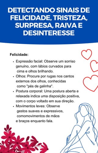 Expressão facial: Observe um sorriso
genuíno, com lábios curvados para
cima e olhos brilhando.
Olhos: Procure por rugas nos cantos
externos dos olhos, conhecidas
como "pés de galinha".
Postura corporal: Uma postura aberta e
relaxada indica uma disposição positiva,
com o corpo voltado em sua direção.
Movimentos leves: Observe
gestos suaves e expressivos,
comomovimentos de mãos
e braços enquanto fala.
Felicidade:
DETECTANDO SINAIS DE
FELICIDADE, TRISTEZA,
SURPRESA, RAIVA E
DESINTERESSE
 