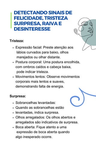Expressão facial: Preste atenção aos
lábios curvados para baixo, olhos
marejados ou olhar distante.
Postura corporal: Uma postura encolhida,
com ombros caídos e cabeça baixa,
pode indicar tristeza.
Movimentos lentos: Observe movimentos
corporais mais lentos e suaves,
demonstrando falta de energia.
Sobrancelhas levantadas:
Quando as sobrancelhas estão
levantadas, indica surpresa.
Olhos arregalados: Os olhos abertos e
arregalados são indicativos de surpresa.
Boca aberta: Fique atento a uma
expressão de boca aberta quando
algo inesperado ocorre.
Tristeza:
Surpresa:
DETECTANDO SINAIS DE
FELICIDADE, TRISTEZA
SURPRESA, RAIVA E
DESINTERESSE
 