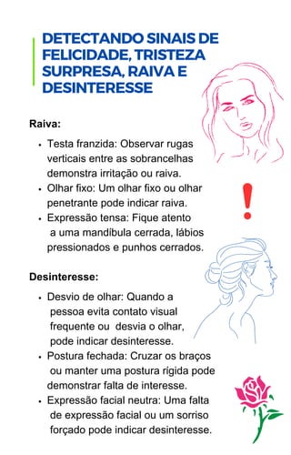 DETECTANDO SINAIS DE
FELICIDADE, TRISTEZA
SURPRESA, RAIVA E
DESINTERESSE
Testa franzida: Observar rugas
verticais entre as sobrancelhas
demonstra irritação ou raiva.
Olhar fixo: Um olhar fixo ou olhar
penetrante pode indicar raiva.
Expressão tensa: Fique atento
a uma mandíbula cerrada, lábios
pressionados e punhos cerrados.
Desvio de olhar: Quando a
pessoa evita contato visual
frequente ou desvia o olhar,
pode indicar desinteresse.
Postura fechada: Cruzar os braços
ou manter uma postura rígida pode
demonstrar falta de interesse.
Expressão facial neutra: Uma falta
de expressão facial ou um sorriso
forçado pode indicar desinteresse.
Raiva:
Desinteresse:
 