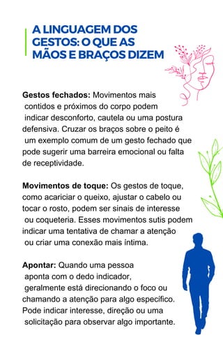Gestos fechados: Movimentos mais
contidos e próximos do corpo podem
indicar desconforto, cautela ou uma postura
defensiva. Cruzar os braços sobre o peito é
um exemplo comum de um gesto fechado que
pode sugerir uma barreira emocional ou falta
de receptividade.
Movimentos de toque: Os gestos de toque,
como acariciar o queixo, ajustar o cabelo ou
tocar o rosto, podem ser sinais de interesse
ou coqueteria. Esses movimentos sutis podem
indicar uma tentativa de chamar a atenção
ou criar uma conexão mais íntima.
Apontar: Quando uma pessoa
aponta com o dedo indicador,
geralmente está direcionando o foco ou
chamando a atenção para algo específico.
Pode indicar interesse, direção ou uma
solicitação para observar algo importante.
A LINGUAGEM DOS
GESTOS: O QUE AS
MÃOS E BRAÇOS DIZEM
 