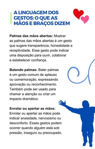 Palmas das mãos abertas: Mostrar
as palmas das mãos abertas é um gesto
que sugere transparência, honestidade e
receptividade. Esse gesto pode indicar
uma disposição para ouvir, colaborar
e estabelecer confiança.
Batendo palmas: Bater palmas
é um gesto comum de aplauso
ou comemoração, expressando
aprovação ou reconhecimento.
Também pode ser usado para
chamar a atenção ou criar um
impacto dramático.
Enrolar ou apertar as mãos:
Enrolar ou apertar as mãos pode
indicar ansiedade, nervosismo ou
desconforto. Esses gestos podem
ocorrer quando alguém está sob
pressão, inseguro ou preocupado.
A LINGUAGEM DOS
GESTOS: O QUE AS
MÃOS E BRAÇOS DIZEM
 