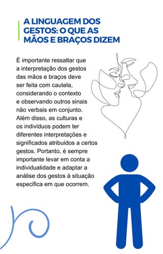 É importante ressaltar que
a interpretação dos gestos
das mãos e braços deve
ser feita com cautela,
considerando o contexto
e observando outros sinais
não verbais em conjunto.
Além disso, as culturas e
os indivíduos podem ter
diferentes interpretações e
significados atribuídos a certos
gestos. Portanto, é sempre
importante levar em conta a
individualidade e adaptar a
análise dos gestos à situação
específica em que ocorrem.
A LINGUAGEM DOS
GESTOS: O QUE AS
MÃOS E BRAÇOS DIZEM
 