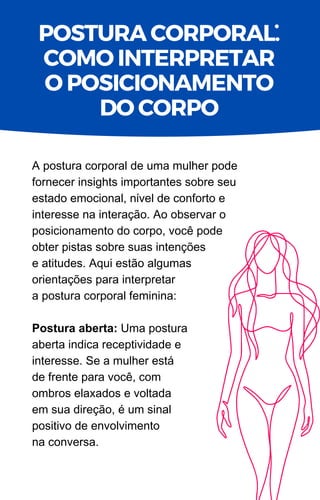 A postura corporal de uma mulher pode
fornecer insights importantes sobre seu
estado emocional, nível de conforto e
interesse na interação. Ao observar o
posicionamento do corpo, você pode
obter pistas sobre suas intenções
e atitudes. Aqui estão algumas
orientações para interpretar
a postura corporal feminina:
Postura aberta: Uma postura
aberta indica receptividade e
interesse. Se a mulher está
de frente para você, com
ombros elaxados e voltada
em sua direção, é um sinal
positivo de envolvimento
na conversa.
POSTURA CORPORAL.
COMO INTERPRETAR
O POSICIONAMENTO
DO CORPO
.
 