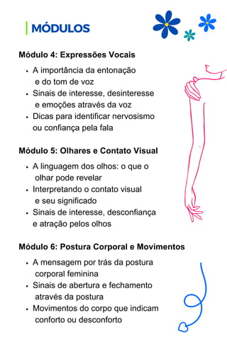 A importância da entonação
e do tom de voz
Sinais de interesse, desinteresse
e emoções através da voz
Dicas para identificar nervosismo
ou confiança pela fala
A linguagem dos olhos: o que o
olhar pode revelar
Interpretando o contato visual
e seu significado
Sinais de interesse, desconfiança
e atração pelos olhos
A mensagem por trás da postura
corporal feminina
Sinais de abertura e fechamento
através da postura
Movimentos do corpo que indicam
conforto ou desconforto
Módulo 4: Expressões Vocais
Módulo 5: Olhares e Contato Visual
Módulo 6: Postura Corporal e Movimentos
MÓDULOS
 