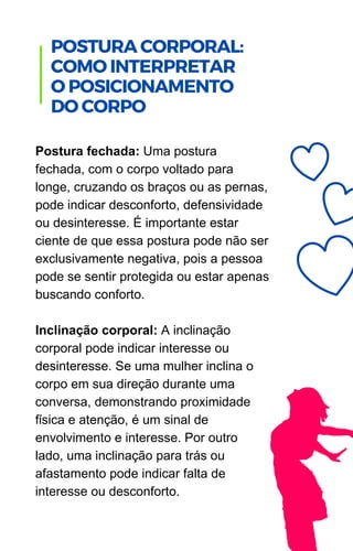 Postura fechada: Uma postura
fechada, com o corpo voltado para
longe, cruzando os braços ou as pernas,
pode indicar desconforto, defensividade
ou desinteresse. É importante estar
ciente de que essa postura pode não ser
exclusivamente negativa, pois a pessoa
pode se sentir protegida ou estar apenas
buscando conforto.
Inclinação corporal: A inclinação
corporal pode indicar interesse ou
desinteresse. Se uma mulher inclina o
corpo em sua direção durante uma
conversa, demonstrando proximidade
física e atenção, é um sinal de
envolvimento e interesse. Por outro
lado, uma inclinação para trás ou
afastamento pode indicar falta de
interesse ou desconforto.
.
POSTURA CORPORAL:
COMO INTERPRETAR
O POSICIONAMENTO
DO CORPO
 