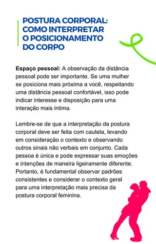 Espaço pessoal: A observação da distância
pessoal pode ser importante. Se uma mulher
se posiciona mais próxima a você, respeitando
uma distância pessoal confortável, isso pode
indicar interesse e disposição para uma
interação mais íntima.
Lembre-se de que a interpretação da postura
corporal deve ser feita com cautela, levando
em consideração o contexto e observando
outros sinais não verbais em conjunto. Cada
pessoa é única e pode expressar suas emoções
e intenções de maneira ligeiramente diferente.
Portanto, é fundamental observar padrões
consistentes e considerar o contexto geral
para uma interpretação mais precisa da
postura corporal feminina.
.
POSTURA CORPORAL:
COMO INTERPRETAR
O POSICIONAMENTO
DO CORPO
 