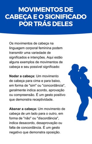 Os movimentos de cabeça na
linguagem corporal feminina podem
transmitir uma variedade de
significados e intenções. Aqui estão
alguns exemplos de movimentos de
cabeça e seu possível significado:
Nodar a cabeça: Um movimento
de cabeça para cima e para baixo,
em forma de "sim" ou "concordância",
geralmente indica acordo, aprovação
ou compreensão. É um gesto positivo
que demonstra receptividade.
Abanar a cabeça: Um movimento de
cabeça de um lado para o outro, em
forma de "não" ou "discordância",
indica desacordo, desaprovação ou
falta de concordância. É um gesto
negativo que demonstra oposição.
MOVIMENTOS DE
CABEÇA E O SIGNIFICADO
POR TRÁS DELES
 