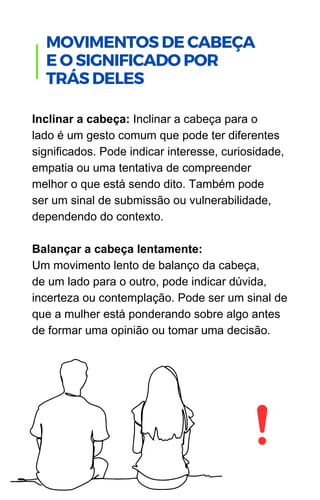 Inclinar a cabeça: Inclinar a cabeça para o
lado é um gesto comum que pode ter diferentes
significados. Pode indicar interesse, curiosidade,
empatia ou uma tentativa de compreender
melhor o que está sendo dito. Também pode
ser um sinal de submissão ou vulnerabilidade,
dependendo do contexto.
Balançar a cabeça lentamente:
Um movimento lento de balanço da cabeça,
de um lado para o outro, pode indicar dúvida,
incerteza ou contemplação. Pode ser um sinal de
que a mulher está ponderando sobre algo antes
de formar uma opinião ou tomar uma decisão.
.
MOVIMENTOS DE CABEÇA
E O SIGNIFICADO POR
TRÁS DELES
 