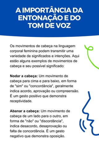 Os movimentos de cabeça na linguagem
corporal feminina podem transmitir uma
variedade de significados e intenções. Aqui
estão alguns exemplos de movimentos de
cabeça e seu possível significado:
Nodar a cabeça: Um movimento de
cabeça para cima e para baixo, em forma
de "sim" ou "concordância", geralmente
indica acordo, aprovação ou compreensão.
É um gesto positivo que demonstra
receptividade.
Abanar a cabeça: Um movimento de
cabeça de um lado para o outro, em
forma de "não" ou "discordância",
indica desacordo, desaprovação ou
falta de concordância. É um gesto
negativo que demonstra oposição.
A IMPORTÂNCIA DA
ENTONAÇÃO E DO
TOM DE VOZ
 