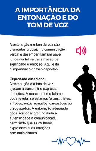 A entonação e o tom de voz são
elementos cruciais na comunicação
verbal e desempenham um papel
fundamental na transmissão de
significado e emoção. Aqui está
a importância desses aspectos:
Expressão emocional:
A entonação e o tom de voz
ajudam a transmitir e expressar
emoções. A maneira como falamo
pode revelar se estamos felizes, tristes,
irritados, entusiasmados, sarcásticos ou
preocupados. A entonação adequada
pode adicionar profundidade e
autenticidade à comunicação,
permitindo que as mulheres
expressem suas emoções
com mais clareza.
A IMPORTÂNCIA DA
ENTONAÇÃO E DO
TOM DE VOZ
 