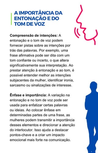 Compreensão de intenções: A
entonação e o tom de voz podem
fornecer pistas sobre as intenções por
trás das palavras. Por exemplo, uma
frase afirmativa pode ser dita com um
tom confiante ou incerto, o que altera
significativamente sua interpretação. Ao
prestar atenção à entonação e ao tom, é
possível entender melhor as intenções
subjacentes da mulher, identificar ironia,
sarcasmo ou sinalizações de interesse.
Ênfase e importância: A variação na
entonação e no tom de voz pode ser
usada para enfatizar certas palavras
ou ideias. Ao colocar ênfase em
determinadas partes de uma frase, as
mulheres podem transmitir a importância
desses elementos e direcionar a atenção
do interlocutor. Isso ajuda a destacar
pontos-chave e a criar um impacto
emocional mais forte na comunicação.
A IMPORTÂNCIA DA
ENTONAÇÃO E DO
TOM DE VOZ
 