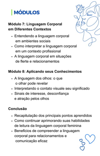 Entendendo a linguagem corporal
em ambientes sociais
Como interpretar a linguagem corporal
em um contexto profissional
A linguagem corporal em situações
de flerte e relacionamentos
A linguagem dos olhos: o que
o olhar pode revelar
Interpretando o contato visuale seu significado
Sinais de interesse, desconfiança
e atração pelos olhos
Recapitulação dos principais pontos aprendidos
Como continuar aprimorando suas habilidades
de leitura da linguagem corporal feminina
Benefícios de compreender a linguagem
corporal para relacionamentos e
comunicação eficaz
Módulo 7: Linguagem Corporal
em Diferentes Contextos
Módulo 8: Aplicando seus Conhecimentos
Conclusão
MÓDULOS
 