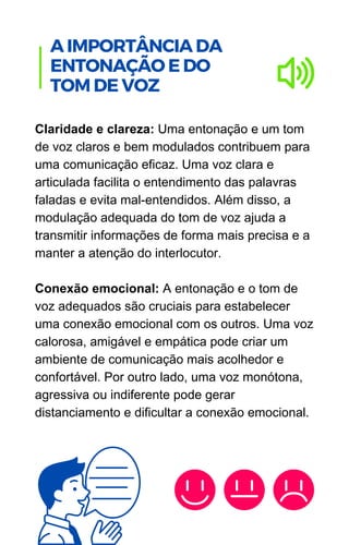 Claridade e clareza: Uma entonação e um tom
de voz claros e bem modulados contribuem para
uma comunicação eficaz. Uma voz clara e
articulada facilita o entendimento das palavras
faladas e evita mal-entendidos. Além disso, a
modulação adequada do tom de voz ajuda a
transmitir informações de forma mais precisa e a
manter a atenção do interlocutor.
Conexão emocional: A entonação e o tom de
voz adequados são cruciais para estabelecer
uma conexão emocional com os outros. Uma voz
calorosa, amigável e empática pode criar um
ambiente de comunicação mais acolhedor e
confortável. Por outro lado, uma voz monótona,
agressiva ou indiferente pode gerar
distanciamento e dificultar a conexão emocional.
.
A IMPORTÂNCIA DA
ENTONAÇÃO E DO
TOM DE VOZ
 