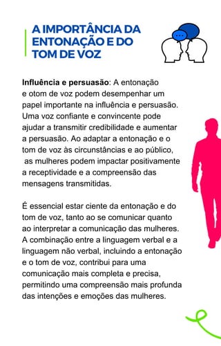 Influência e persuasão: A entonação
e otom de voz podem desempenhar um
papel importante na influência e persuasão.
Uma voz confiante e convincente pode
ajudar a transmitir credibilidade e aumentar
a persuasão. Ao adaptar a entonação e o
tom de voz às circunstâncias e ao público,
as mulheres podem impactar positivamente
a receptividade e a compreensão das
mensagens transmitidas.
É essencial estar ciente da entonação e do
tom de voz, tanto ao se comunicar quanto
ao interpretar a comunicação das mulheres.
A combinação entre a linguagem verbal e a
linguagem não verbal, incluindo a entonação
e o tom de voz, contribui para uma
comunicação mais completa e precisa,
permitindo uma compreensão mais profunda
das intenções e emoções das mulheres.
.
A IMPORTÂNCIA DA
ENTONAÇÃO E DO
TOM DE VOZ
 