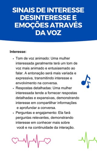 Tom de voz animado: Uma mulher
interessada geralmente terá um tom de
voz mais animado e entusiasmado ao
falar. A entonação será mais variada e
expressiva, transmitindo interesse e
envolvimento na conversa.
Respostas detalhadas: Uma mulher
interessada tende a fornecer respostas
detalhadas e expansivas, demonstrando
interesse em compartilhar informações
e aprofundar a conversa.
Perguntas e engajamento: Ela fará
perguntas relevantes, demonstrando
interesse em conhecer mais sobre
você e na continuidade da interação.
Interesse:
SINAIS DE INTERESSE
DESINTERESSE E
EMOÇÕES ATRAVÉS
DA VOZ
 