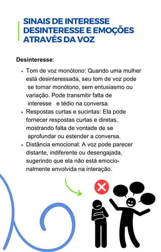 Tom de voz monótono: Quando uma mulher
está desinteressada, seu tom de voz pode
se tornar monótono, sem entusiasmo ou
variação. Pode transmitir falta de
interesse e tédio na conversa.
Respostas curtas e sucintas: Ela pode
fornecer respostas curtas e diretas,
mostrando falta de vontade de se
aprofundar ou estender a conversa.
Distância emocional: A voz pode parecer
distante, indiferente ou desengajada,
sugerindo que ela não está emocio-
nalmente envolvida na interação.
Desinteresse:
.
SINAIS DE INTERESSE
DESINTERESSE E EMOÇÕES
ATRAVÉS DA VOZ
 