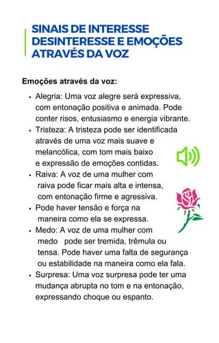 Alegria: Uma voz alegre será expressiva,
com entonação positiva e animada. Pode
conter risos, entusiasmo e energia vibrante.
Tristeza: A tristeza pode ser identificada
através de uma voz mais suave e
melancólica, com tom mais baixo
e expressão de emoções contidas.
Raiva: A voz de uma mulher com
raiva pode ficar mais alta e intensa,
com entonação firme e agressiva.
Pode haver tensão e força na
maneira como ela se expressa.
Medo: A voz de uma mulher com
medo pode ser tremida, trêmula ou
tensa. Pode haver uma falta de segurança
ou estabilidade na maneira como ela fala.
Surpresa: Uma voz surpresa pode ter uma
mudança abrupta no tom e na entonação,
expressando choque ou espanto.
Emoções através da voz:
.
SINAIS DE INTERESSE
DESINTERESSE E EMOÇÕES
ATRAVÉS DA VOZ
 