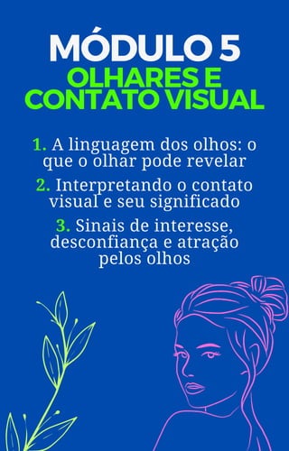 MÓDULO 5
OLHARES E
CONTATO VISUAL
1. A linguagem dos olhos: o
que o olhar pode revelar
2. Interpretando o contato
visual e seu significado
3. Sinais de interesse,
desconfiança e atração
pelos olhos
 