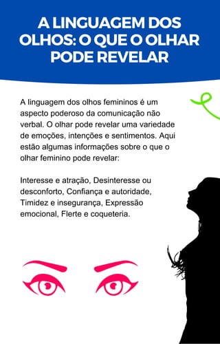 A linguagem dos olhos femininos é um
aspecto poderoso da comunicação não
verbal. O olhar pode revelar uma variedade
de emoções, intenções e sentimentos. Aqui
estão algumas informações sobre o que o
olhar feminino pode revelar:
Interesse e atração, Desinteresse ou
desconforto, Confiança e autoridade,
Timidez e insegurança, Expressão
emocional, Flerte e coqueteria.
A LINGUAGEM DOS
OLHOS: O QUE O OLHAR
PODE REVELAR
 