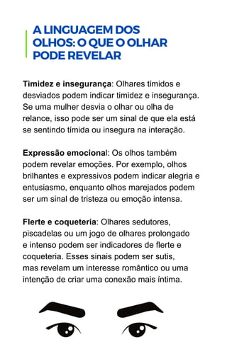Timidez e insegurança: Olhares tímidos e
desviados podem indicar timidez e insegurança.
Se uma mulher desvia o olhar ou olha de
relance, isso pode ser um sinal de que ela está
se sentindo tímida ou insegura na interação.
Expressão emocional: Os olhos também
podem revelar emoções. Por exemplo, olhos
brilhantes e expressivos podem indicar alegria e
entusiasmo, enquanto olhos marejados podem
ser um sinal de tristeza ou emoção intensa.
Flerte e coqueteria: Olhares sedutores,
piscadelas ou um jogo de olhares prolongado
e intenso podem ser indicadores de flerte e
coqueteria. Esses sinais podem ser sutis,
mas revelam um interesse romântico ou uma
intenção de criar uma conexão mais íntima.
.
A LINGUAGEM DOS
OLHOS: O QUE O OLHAR
PODE REVELAR
 