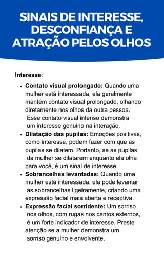 Contato visual prolongado: Quando uma
mulher está interessada, ela geralmente
mantém contato visual prolongado, olhando
diretamente nos olhos da outra pessoa.
Esse contato visual intenso demonstra
um interesse genuíno na interação.
Dilatação das pupilas: Emoções positivas,
como interesse, podem fazer com que as
pupilas se dilatem. Portanto, se as pupilas
da mulher se dilatarem enquanto ela olha
para você, é um sinal de interesse.
Sobrancelhas levantadas: Quando uma
mulher está interessada, ela pode levantar
as sobrancelhas ligeiramente, criando uma
expressão facial mais aberta e receptiva.
Expressão facial sorridente: Um sorriso
nos olhos, com rugas nos cantos externos,
é um forte indicador de interesse. Preste
atenção se a mulher demonstra um
sorriso genuíno e envolvente.
Interesse:
SINAIS DE INTERESSE,
DESCONFIANÇA E
ATRAÇÃO PELOS OLHOS
 