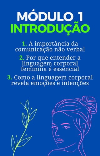 MÓDULO 1
INTRODUÇÃO
1. A importância da
comunicação não verbal
2. Por que entender a
linguagem corporal
feminina é essencial
3. Como a linguagem corporal
revela emoções e intenções
 