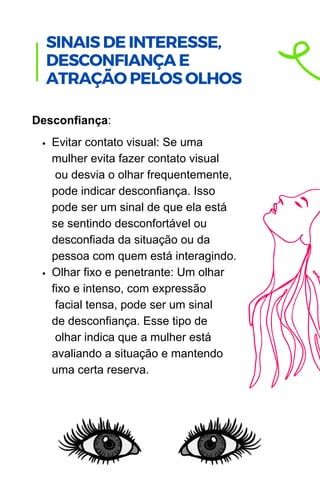 Evitar contato visual: Se uma
mulher evita fazer contato visual
ou desvia o olhar frequentemente,
pode indicar desconfiança. Isso
pode ser um sinal de que ela está
se sentindo desconfortável ou
desconfiada da situação ou da
pessoa com quem está interagindo.
Olhar fixo e penetrante: Um olhar
fixo e intenso, com expressão
facial tensa, pode ser um sinal
de desconfiança. Esse tipo de
olhar indica que a mulher está
avaliando a situação e mantendo
uma certa reserva.
Desconfiança:
.
SINAIS DE INTERESSE,
DESCONFIANÇA E
ATRAÇÃO PELOS OLHOS
 