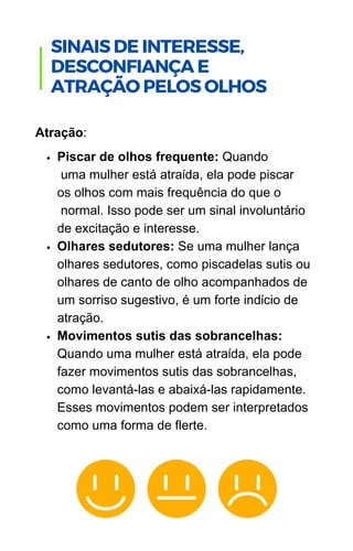 Piscar de olhos frequente: Quando
uma mulher está atraída, ela pode piscar
os olhos com mais frequência do que o
normal. Isso pode ser um sinal involuntário
de excitação e interesse.
Olhares sedutores: Se uma mulher lança
olhares sedutores, como piscadelas sutis ou
olhares de canto de olho acompanhados de
um sorriso sugestivo, é um forte indício de
atração.
Movimentos sutis das sobrancelhas:
Quando uma mulher está atraída, ela pode
fazer movimentos sutis das sobrancelhas,
como levantá-las e abaixá-las rapidamente.
Esses movimentos podem ser interpretados
como uma forma de flerte.
Atração:
.
SINAIS DE INTERESSE,
DESCONFIANÇA E
ATRAÇÃO PELOS OLHOS
 