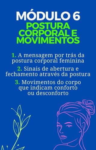 MÓDULO 6
POSTURA
CORPORAL E
MOVIMENTOS
1. A mensagem por trás da
postura corporal feminina
2. Sinais de abertura e
fechamento através da postura
3. Movimentos do corpo
que indicam conforto
ou desconforto
 