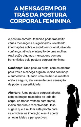 A postura corporal feminina pode transmitir
várias mensagens e significados, revelando
informações sobre o estado emocional, nível de
confiança, atitude e intenção de uma mulher.
Aqui estão algumas mensagens comuns
transmitidas pela postura corporal feminina:
Confiança: Uma postura ereta, com os ombros
para trás e a cabeça erguida, indica confiança
e autoestima. Quando uma mulher se mantém
ereta e segura, ela transmite uma sensação
de poder e assertividade.
Abertura: Uma postura corporal aberta,
com os braços relaxados ao lado do
corpo eo tronco voltado para frente,
indica abertura e receptividade. Isso
sugere que a mulher está pronta para
se envolver na interação e está aberta
a novas ideias e perspectivas.
A MENSAGEM POR
TRÁS DA POSTURA
CORPORAL FEMININA
 
