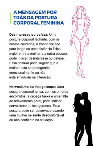 Desinteresse ou defesa: Uma
postura corporal fechada, com os
braços cruzados, o tronco voltado
para longe ou uma distância física
maior entre a mulher e a outra pessoa,
pode indicar desinteresse ou defesa.
Essa postura pode sugerir que a
mulher está se protegendo
emocionalmente ou não
está envolvida na interação.
Nervosismo ou insegurança: Uma
postura corporal tensa, com os ombros
encolhidos, a cabeça baixa e uma falta
de relaxamento geral, pode indicar
nervosismo ou insegurança. Essa
postura pode ser observada quando
uma mulher se sente desconfortável
ou não confiante na situação.
.
A MENSAGEM POR
TRÁS DA POSTURA
CORPORAL FEMININA
 