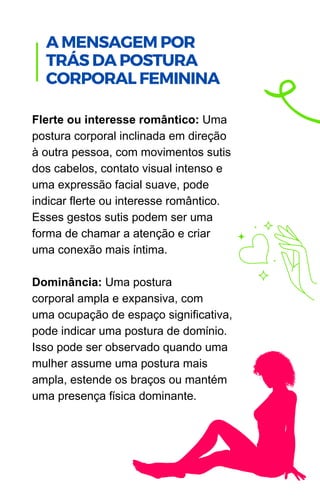 Flerte ou interesse romântico: Uma
postura corporal inclinada em direção
à outra pessoa, com movimentos sutis
dos cabelos, contato visual intenso e
uma expressão facial suave, pode
indicar flerte ou interesse romântico.
Esses gestos sutis podem ser uma
forma de chamar a atenção e criar
uma conexão mais íntima.
Dominância: Uma postura
corporal ampla e expansiva, com
uma ocupação de espaço significativa,
pode indicar uma postura de domínio.
Isso pode ser observado quando uma
mulher assume uma postura mais
ampla, estende os braços ou mantém
uma presença física dominante.
.
A MENSAGEM POR
TRÁS DA POSTURA
CORPORAL FEMININA
 