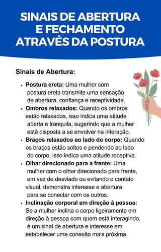 Postura ereta: Uma mulher com
postura ereta transmite uma sensação
de abertura, confiança e receptividade.
Ombros relaxados: Quando os ombros
estão relaxados, isso indica uma atitude
aberta e tranquila, sugerindo que a mulher
está disposta a se envolver na interação.
Braços relaxados ao lado do corpo: Quando
os braços estão soltos e pendendo ao lado
do corpo, isso indica uma atitude receptiva.
Olhar direcionado para a frente: Uma
mulher com o olhar direcionado para frente,
em vez de desviado ou evitando o contato
visual, demonstra interesse e abertura
para se conectar com os outros.
Inclinação corporal em direção à pessoa:
Se a mulher inclina o corpo ligeiramente em
direção à pessoa com quem está interagindo,
é um sinal de abertura e interesse em
estabelecer uma conexão mais próxima.
Sinais de Abertura:
SINAIS DE ABERTURA
E FECHAMENTO
ATRAVÉS DA POSTURA
 
