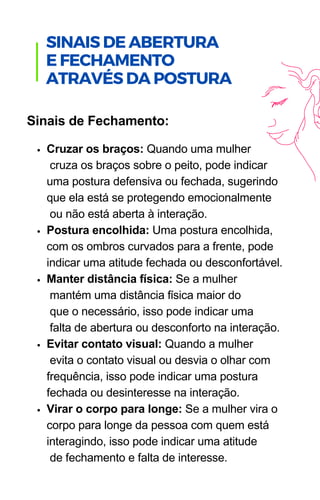 Cruzar os braços: Quando uma mulher
cruza os braços sobre o peito, pode indicar
uma postura defensiva ou fechada, sugerindo
que ela está se protegendo emocionalmente
ou não está aberta à interação.
Postura encolhida: Uma postura encolhida,
com os ombros curvados para a frente, pode
indicar uma atitude fechada ou desconfortável.
Manter distância física: Se a mulher
mantém uma distância física maior do
que o necessário, isso pode indicar uma
falta de abertura ou desconforto na interação.
Evitar contato visual: Quando a mulher
evita o contato visual ou desvia o olhar com
frequência, isso pode indicar uma postura
fechada ou desinteresse na interação.
Virar o corpo para longe: Se a mulher vira o
corpo para longe da pessoa com quem está
interagindo, isso pode indicar uma atitude
de fechamento e falta de interesse.
Sinais de Fechamento:
.
SINAIS DE ABERTURA
E FECHAMENTO
ATRAVÉS DA POSTURA
 