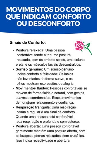 Postura relaxada: Uma pessoa
confortável tende a ter uma postura
relaxada, com os ombros soltos, uma coluna
ereta, e os músculos faciais descontraídos.
Sorriso genuíno: Um sorriso genuíno
indica conforto e felicidade. Os lábios
são levantados de forma suave, e os
olhos mostram expressões de alegria.
Movimentos fluidos: Pessoas confortáveis se
movem de forma fluida e natural, com gestos
suaves e coordenados. Esses movimentos
demonstram relaxamento e confiança.
Respiração tranquila: Uma respiração
calma e regular é um sinal de conforto.
Quando uma pessoa está confortável,
sua respiração é profunda e sem esforço.
Postura aberta: Uma pessoa confortável
geralmente mantém uma postura aberta, com
os braços e pernas relaxados, sem cruzá-los.
Isso indica receptividade e abertura.
Sinais de Conforto:
MOVIMENTOS DO CORPO
QUE INDICAM CONFORTO
OU DESCONFORTO
 