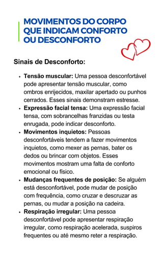 Tensão muscular: Uma pessoa desconfortável
pode apresentar tensão muscular, como
ombros enrijecidos, maxilar apertado ou punhos
cerrados. Esses sinais demonstram estresse.
Expressão facial tensa: Uma expressão facial
tensa, com sobrancelhas franzidas ou testa
enrugada, pode indicar desconforto.
Movimentos inquietos: Pessoas
desconfortáveis tendem a fazer movimentos
inquietos, como mexer as pernas, bater os
dedos ou brincar com objetos. Esses
movimentos mostram uma falta de conforto
emocional ou físico.
Mudanças frequentes de posição: Se alguém
está desconfortável, pode mudar de posição
com frequência, como cruzar e descruzar as
pernas, ou mudar a posição na cadeira.
Respiração irregular: Uma pessoa
desconfortável pode apresentar respiração
irregular, como respiração acelerada, suspiros
frequentes ou até mesmo reter a respiração.
Sinais de Desconforto:
.
MOVIMENTOS DO CORPO
QUE INDICAM CONFORTO
OU DESCONFORTO
 