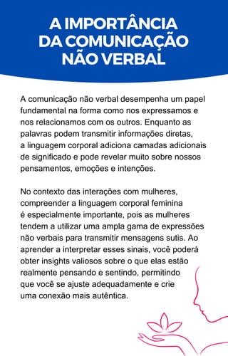 A comunicação não verbal desempenha um papel
fundamental na forma como nos expressamos e
nos relacionamos com os outros. Enquanto as
palavras podem transmitir informações diretas,
a linguagem corporal adiciona camadas adicionais
de significado e pode revelar muito sobre nossos
pensamentos, emoções e intenções.
No contexto das interações com mulheres,
compreender a linguagem corporal feminina
é especialmente importante, pois as mulheres
tendem a utilizar uma ampla gama de expressões
não verbais para transmitir mensagens sutis. Ao
aprender a interpretar esses sinais, você poderá
obter insights valiosos sobre o que elas estão
realmente pensando e sentindo, permitindo
que você se ajuste adequadamente e crie
uma conexão mais autêntica.
A IMPORTÂNCIA
DA COMUNICAÇÃO
NÃO VERBAL
 