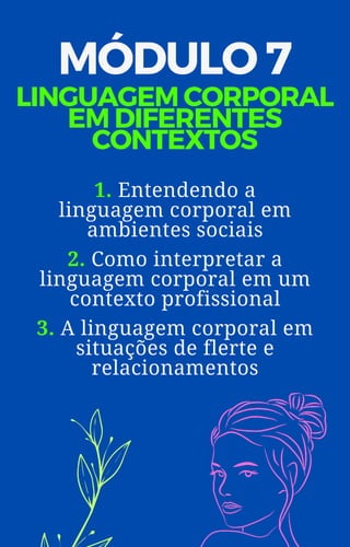 MÓDULO 7
LINGUAGEM CORPORAL
EM DIFERENTES
CONTEXTOS
1. Entendendo a
linguagem corporal em
ambientes sociais
2. Como interpretar a
linguagem corporal em um
contexto profissional
3. A linguagem corporal em
situações de flerte e
relacionamentos
 