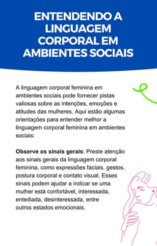A linguagem corporal feminina em
ambientes sociais pode fornecer pistas
valiosas sobre as intenções, emoções e
atitudes das mulheres. Aqui estão algumas
orientações para entender melhor a
linguagem corporal feminina em ambientes
sociais:
Observe os sinais gerais: Preste atenção
aos sinais gerais da linguagem corporal
feminina, como expressões faciais, gestos,
postura corporal e contato visual. Esses
sinais podem ajudar a indicar se uma
mulher está confortável, interessada,
entediada, desinteressada, entre
outros estados emocionais.
ENTENDENDO A
LINGUAGEM
CORPORAL EM
AMBIENTES SOCIAIS
 