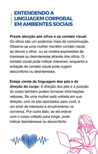 Preste atenção aos olhos e ao contato visual:
Os olhos são um poderoso meio de comunicação.
Observe se uma mulher mantém contato visual,
se desvia o olhar, ou se mostra expressões de
interesse ou desinteresse através dos olhos. O
contato visual pode indicar interesse, enquanto a
evitação do contato visual pode sugerir
desconforto ou desinteresse.
Esteja ciente da linguagem dos pés e da
direção do corpo: A direção dos pés e a posição
do corpo também podem fornecer informações
valiosas. Se uma mulher está voltada em sua
direção, com os pés apontados para você, é
um sinal de interesse e envolvimento na
conversa. Por outro lado, se ela estiver
com o corpo voltado para longe, pode
indicar desinteresse ou desconforto.
.
ENTENDENDO A
LINGUAGEM CORPORAL
EM AMBIENTES SOCIAIS
 