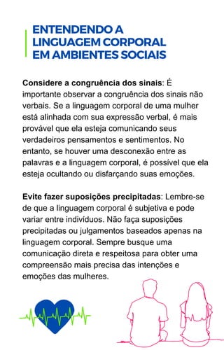 Considere a congruência dos sinais: É
importante observar a congruência dos sinais não
verbais. Se a linguagem corporal de uma mulher
está alinhada com sua expressão verbal, é mais
provável que ela esteja comunicando seus
verdadeiros pensamentos e sentimentos. No
entanto, se houver uma desconexão entre as
palavras e a linguagem corporal, é possível que ela
esteja ocultando ou disfarçando suas emoções.
Evite fazer suposições precipitadas: Lembre-se
de que a linguagem corporal é subjetiva e pode
variar entre indivíduos. Não faça suposições
precipitadas ou julgamentos baseados apenas na
linguagem corporal. Sempre busque uma
comunicação direta e respeitosa para obter uma
compreensão mais precisa das intenções e
emoções das mulheres.
.
ENTENDENDO A
LINGUAGEM CORPORAL
EM AMBIENTES SOCIAIS
 