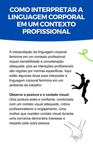 A interpretação da linguagem corporal
feminina em um contexto profissional
requer sensibilidade e consideração
adequada, pois as interações profissionais
são regidas por normas específicas. Aqui
estão algumas dicas para interpretar a
linguagem corporal feminina em um
ambiente de trabalho:
Observe a postura e o contato visual:
Uma postura ereta e confiante, combinada
com um contato visual adequado, indica
profissionalismo e engajamento. Uma
mulher que mantém contato visual durante
uma conversa demonstra interesse e
respeito pela outra pessoa.
COMO INTERPRETAR A
LINGUAGEM CORPORAL
EM UM CONTEXTO
PROFISSIONAL
 