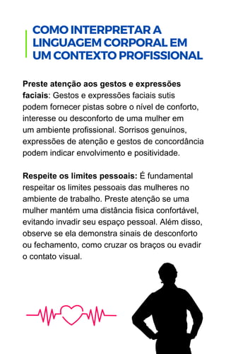 Preste atenção aos gestos e expressões
faciais: Gestos e expressões faciais sutis
podem fornecer pistas sobre o nível de conforto,
interesse ou desconforto de uma mulher em
um ambiente profissional. Sorrisos genuínos,
expressões de atenção e gestos de concordância
podem indicar envolvimento e positividade.
Respeite os limites pessoais: É fundamental
respeitar os limites pessoais das mulheres no
ambiente de trabalho. Preste atenção se uma
mulher mantém uma distância física confortável,
evitando invadir seu espaço pessoal. Além disso,
observe se ela demonstra sinais de desconforto
ou fechamento, como cruzar os braços ou evadir
o contato visual.
.
COMO INTERPRETAR A
LINGUAGEM CORPORAL EM
UM CONTEXTO PROFISSIONAL
 