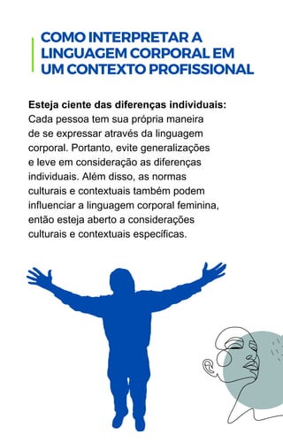 Esteja ciente das diferenças individuais:
Cada pessoa tem sua própria maneira
de se expressar através da linguagem
corporal. Portanto, evite generalizações
e leve em consideração as diferenças
individuais. Além disso, as normas
culturais e contextuais também podem
influenciar a linguagem corporal feminina,
então esteja aberto a considerações
culturais e contextuais específicas.
.
COMO INTERPRETAR A
LINGUAGEM CORPORAL EM
UM CONTEXTO PROFISSIONAL
 
