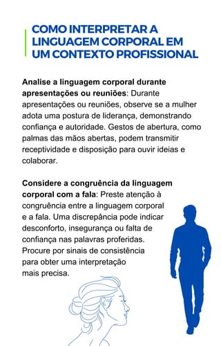 Analise a linguagem corporal durante
apresentações ou reuniões: Durante
apresentações ou reuniões, observe se a mulher
adota uma postura de liderança, demonstrando
confiança e autoridade. Gestos de abertura, como
palmas das mãos abertas, podem transmitir
receptividade e disposição para ouvir ideias e
colaborar.
Considere a congruência da linguagem
corporal com a fala: Preste atenção à
congruência entre a linguagem corporal
e a fala. Uma discrepância pode indicar
desconforto, insegurança ou falta de
confiança nas palavras proferidas.
Procure por sinais de consistência
para obter uma interpretação
mais precisa.
.
COMO INTERPRETAR A
LINGUAGEM CORPORAL EM
UM CONTEXTO PROFISSIONAL
 