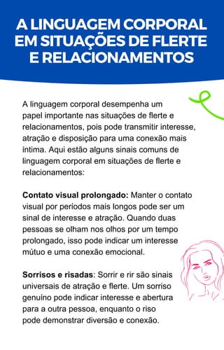 A linguagem corporal desempenha um
papel importante nas situações de flerte e
relacionamentos, pois pode transmitir interesse,
atração e disposição para uma conexão mais
íntima. Aqui estão alguns sinais comuns de
linguagem corporal em situações de flerte e
relacionamentos:
Contato visual prolongado: Manter o contato
visual por períodos mais longos pode ser um
sinal de interesse e atração. Quando duas
pessoas se olham nos olhos por um tempo
prolongado, isso pode indicar um interesse
mútuo e uma conexão emocional.
Sorrisos e risadas: Sorrir e rir são sinais
universais de atração e flerte. Um sorriso
genuíno pode indicar interesse e abertura
para a outra pessoa, enquanto o riso
pode demonstrar diversão e conexão.
A LINGUAGEM CORPORAL
EM SITUAÇÕES DE FLERTE
E RELACIONAMENTOS
 